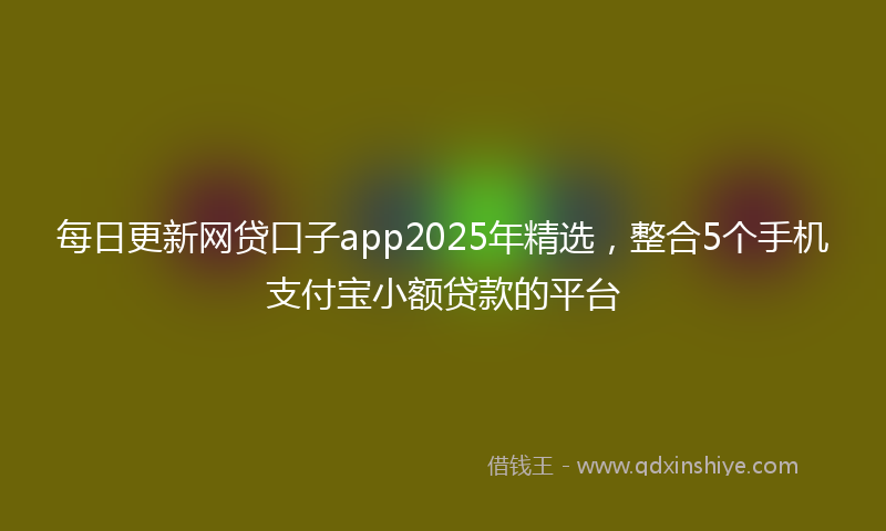 每日更新网贷口子app2025年精选，整合5个手机支付宝小额贷款的平台