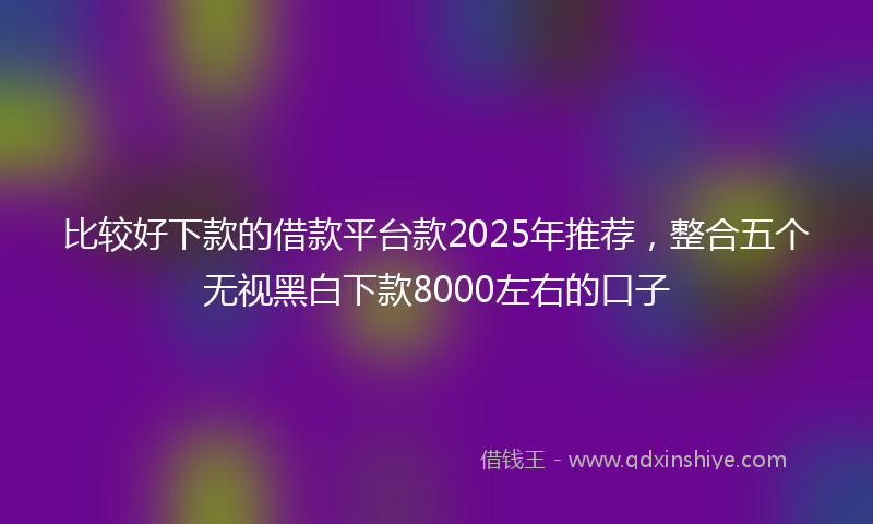 比较好下款的借款平台款2025年推荐，整合五个无视黑白下款8000左右的口子