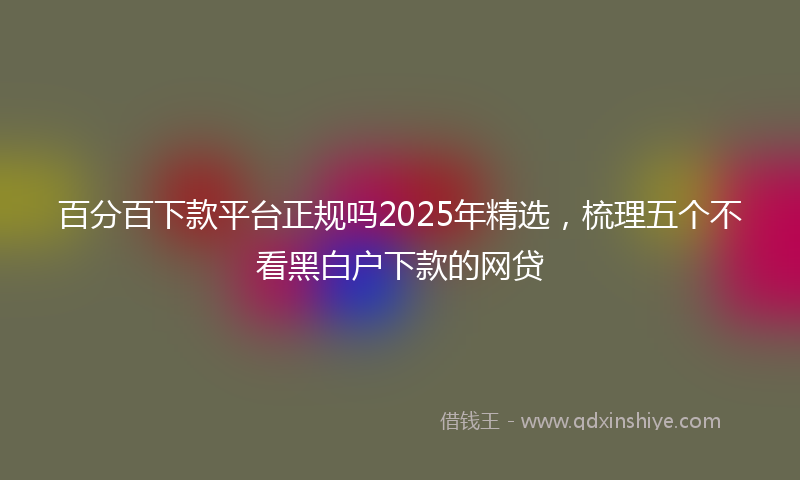 百分百下款平台正规吗2025年精选，梳理五个不看黑白户下款的网贷