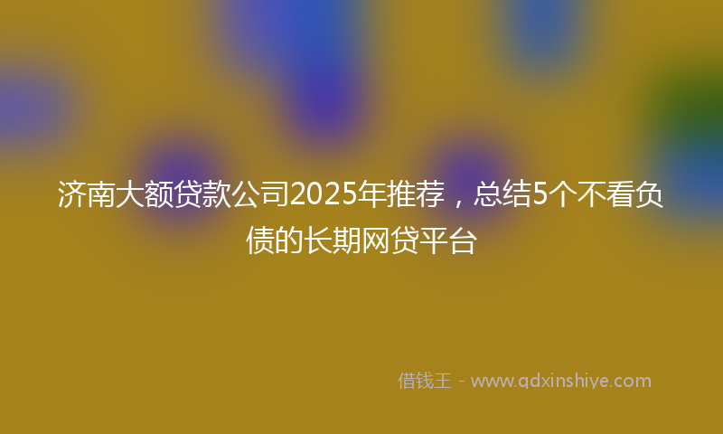 济南大额贷款公司2025年推荐，总结5个不看负债的长期网贷平台