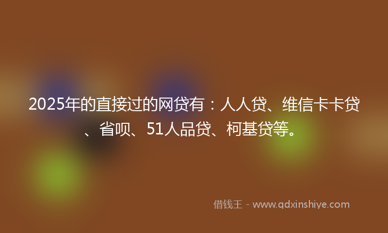 2025年的直接过的网贷有：人人贷、维信卡卡贷、省呗、51人品贷、柯基贷等。