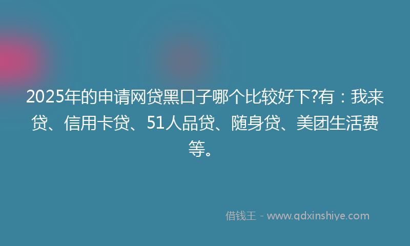 2025年的申请网贷黑口子哪个比较好下?有：我来贷、信用卡贷、51人品贷、随身贷、美团生活费等。