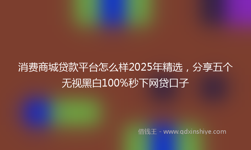 消费商城贷款平台怎么样2025年精选，分享五个无视黑白100%秒下网贷口子