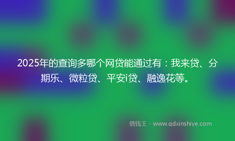 2025年的查询多哪个网贷能通过有：我来贷、分期乐、微粒贷、平安i贷、融逸花等。