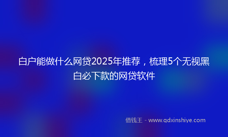 白户能做什么网贷2025年推荐，梳理5个无视黑白必下款的网贷软件