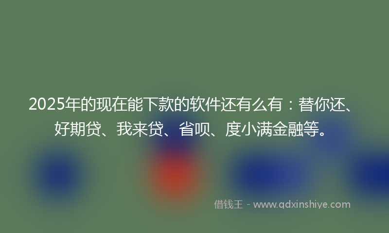 2025年的现在能下款的软件还有么有：替你还、好期贷、我来贷、省呗、度小满金融等。