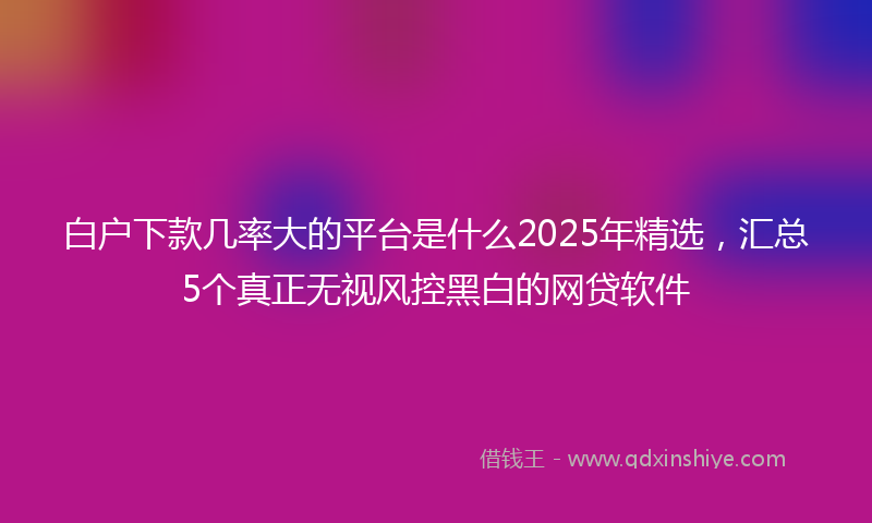 白户下款几率大的平台是什么2025年精选，汇总5个真正无视风控黑白的网贷软件