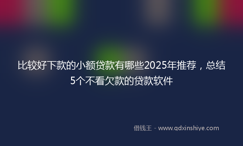 比较好下款的小额贷款有哪些2025年推荐，总结5个不看欠款的贷款软件