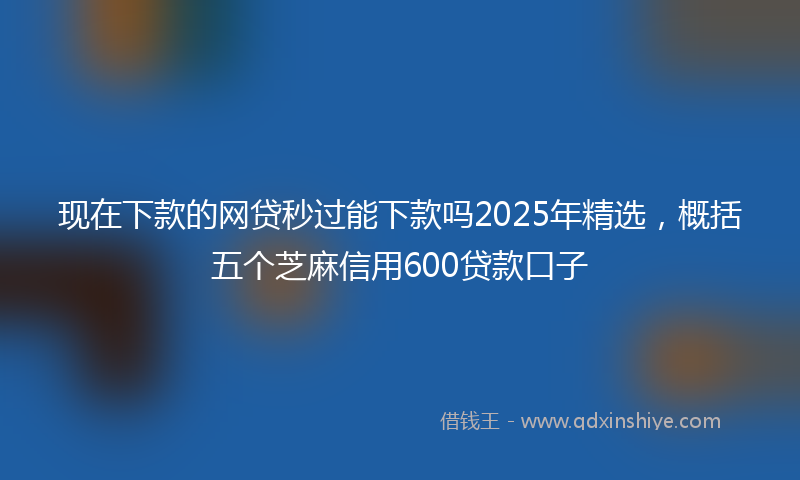 现在下款的网贷秒过能下款吗2025年精选，概括五个芝麻信用600贷款口子