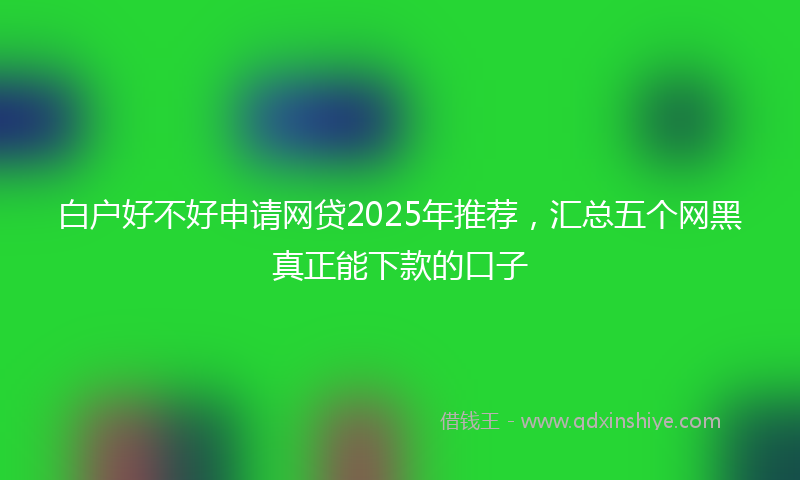 白户好不好申请网贷2025年推荐，汇总五个网黑真正能下款的口子
