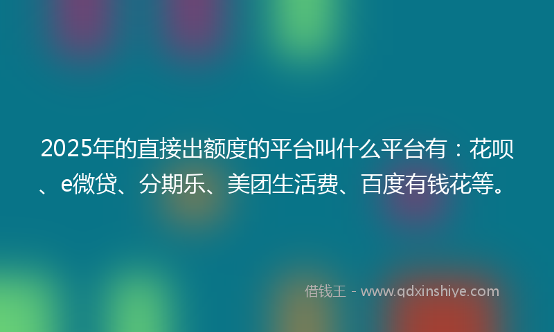 2025年的直接出额度的平台叫什么平台有：花呗、e微贷、分期乐、美团生活费、百度有钱花等。