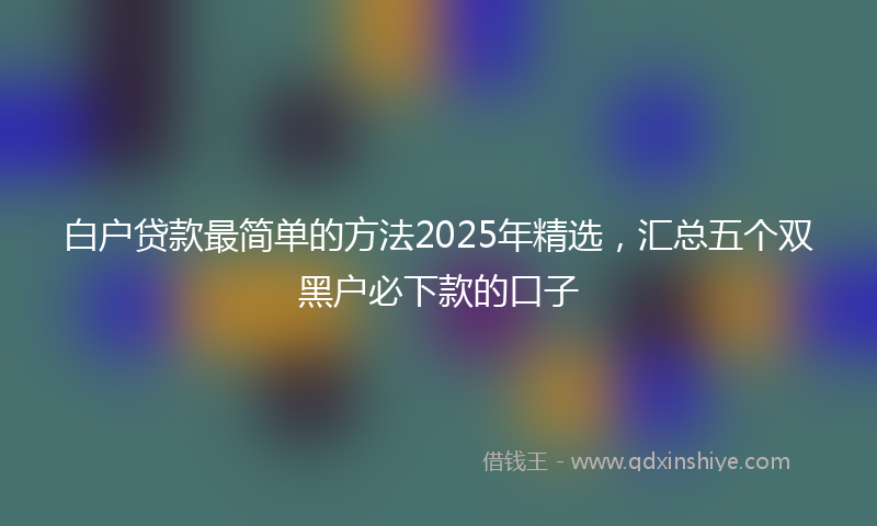白户贷款最简单的方法2025年精选，汇总五个双黑户必下款的口子