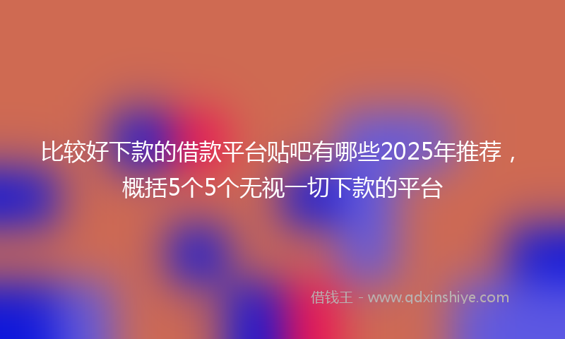 比较好下款的借款平台贴吧有哪些2025年推荐，概括5个5个无视一切下款的平台