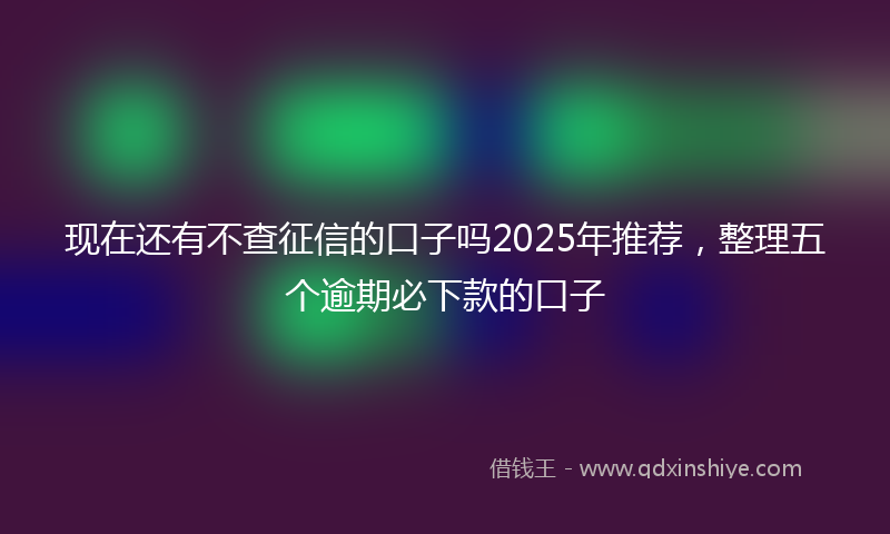 现在还有不查征信的口子吗2025年推荐,整理五个逾期必下款的口子