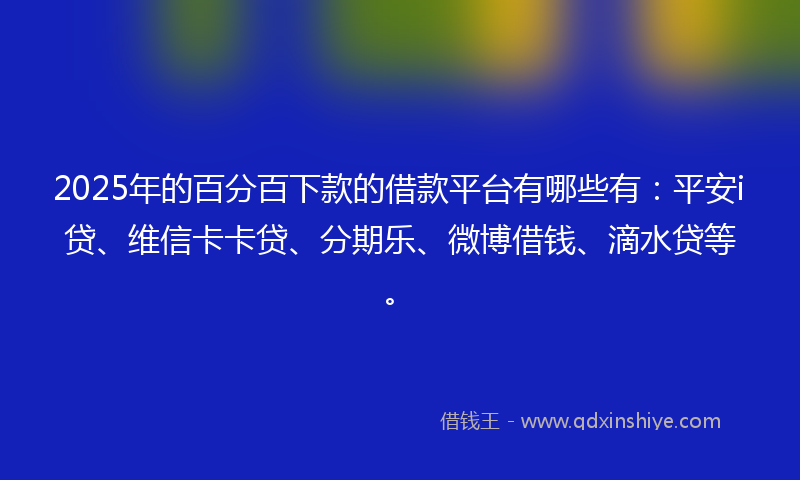 2025年的百分百下款的借款平台有哪些有：平安i贷、维信卡卡贷、分期乐、微博借钱、滴水贷等。