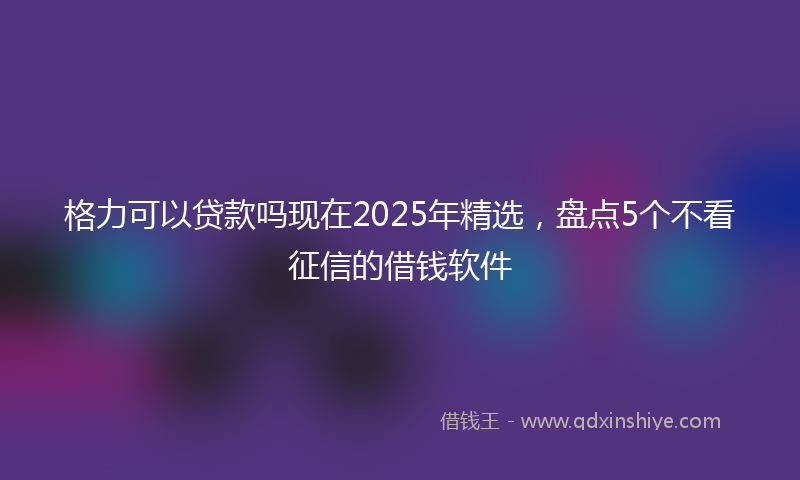 格力可以贷款吗现在2025年精选，盘点5个不看征信的借钱软件