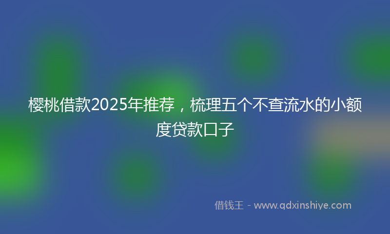 樱桃借款2025年推荐，梳理五个不查流水的小额度贷款口子
