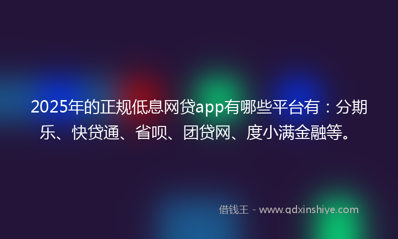2025年的正规低息网贷app有哪些平台有：分期乐、快贷通、省呗、团贷网、度小满金融等。