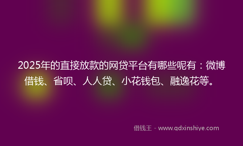 2025年的直接放款的网贷平台有哪些呢有：微博借钱、省呗、人人贷、小花钱包、融逸花等。