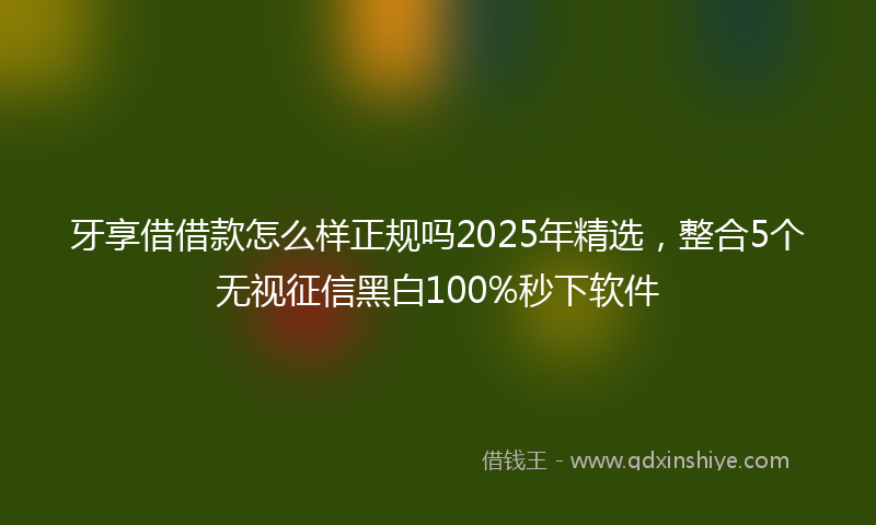 牙享借借款怎么样正规吗2025年精选，整合5个无视征信黑白100%秒下软件