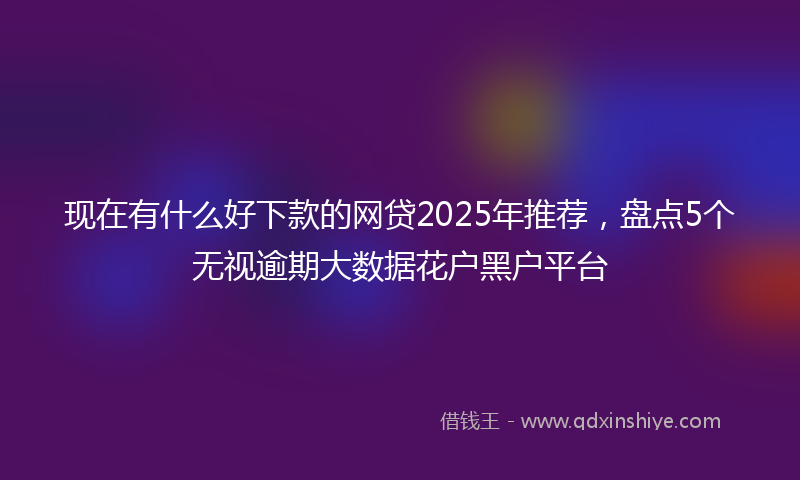 现在有什么好下款的网贷2025年推荐，盘点5个无视逾期大数据花户黑户平台