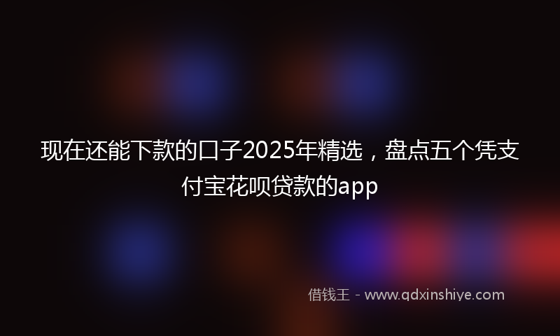 现在还能下款的口子2025年精选，盘点五个凭支付宝花呗贷款的app