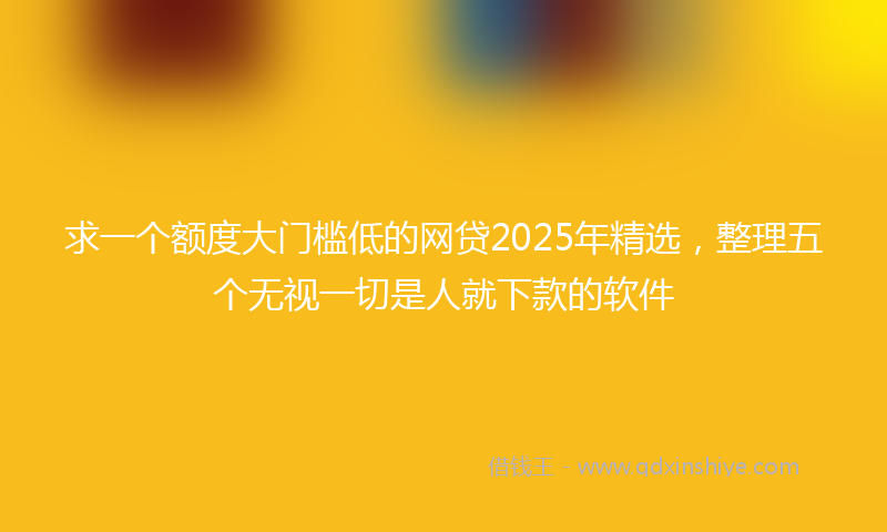 求一个额度大门槛低的网贷2025年精选，整理五个无视一切是人就下款的软件