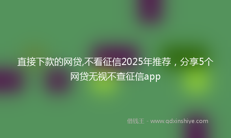 直接下款的网贷,不看征信2025年推荐，分享5个网贷无视不查征信app