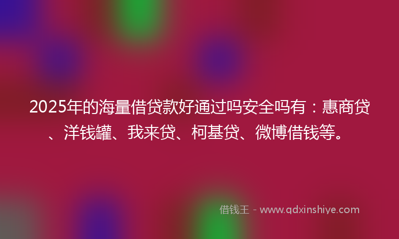 2025年的海量借贷款好通过吗安全吗有：惠商贷、洋钱罐、我来贷、柯基贷、微博借钱等。