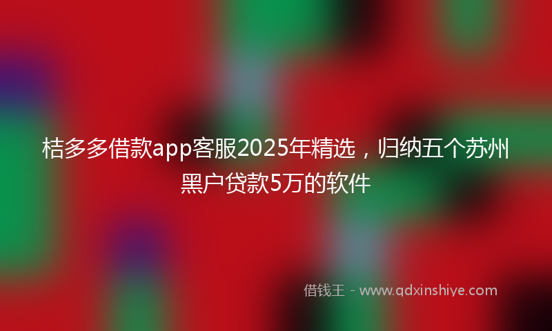 桔多多借款app客服2025年精选，归纳五个苏州黑户贷款5万的软件