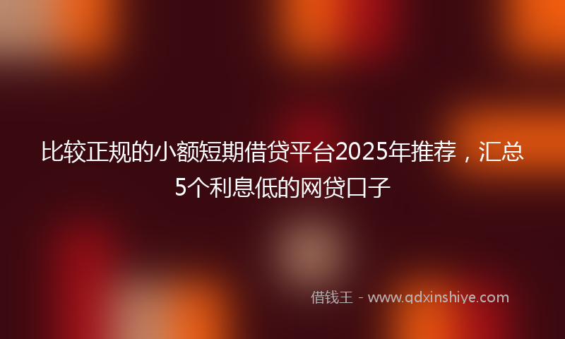 比较正规的小额短期借贷平台2025年推荐，汇总5个利息低的网贷口子