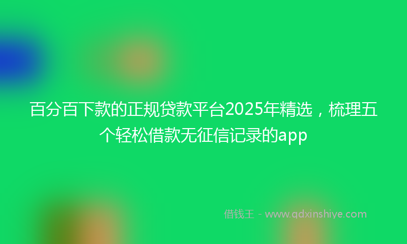 百分百下款的正规贷款平台2025年精选，梳理五个轻松借款无征信记录的app
