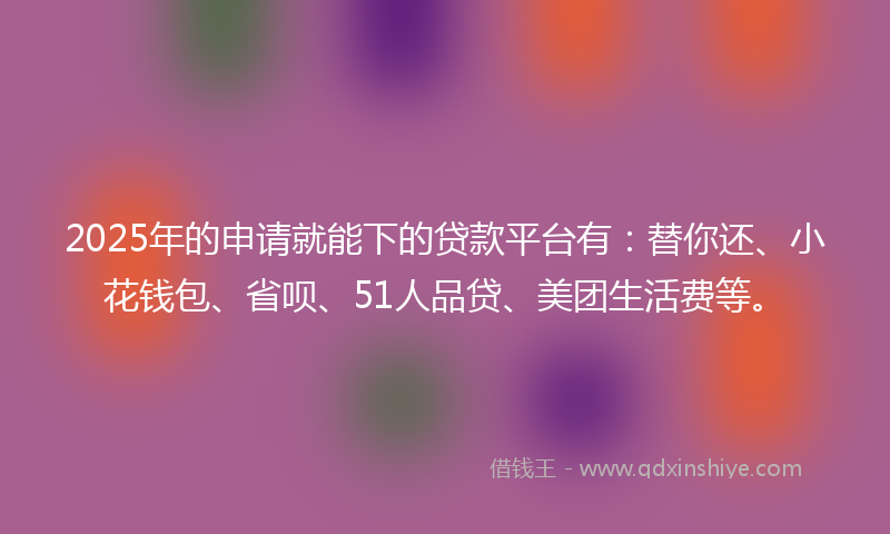 2025年的申请就能下的贷款平台有：替你还、小花钱包、省呗、51人品贷、美团生活费等。