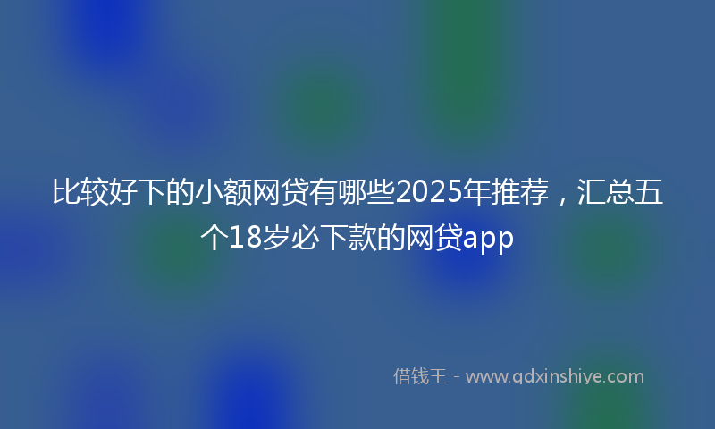 比较好下的小额网贷有哪些2025年推荐，汇总五个18岁必下款的网贷app