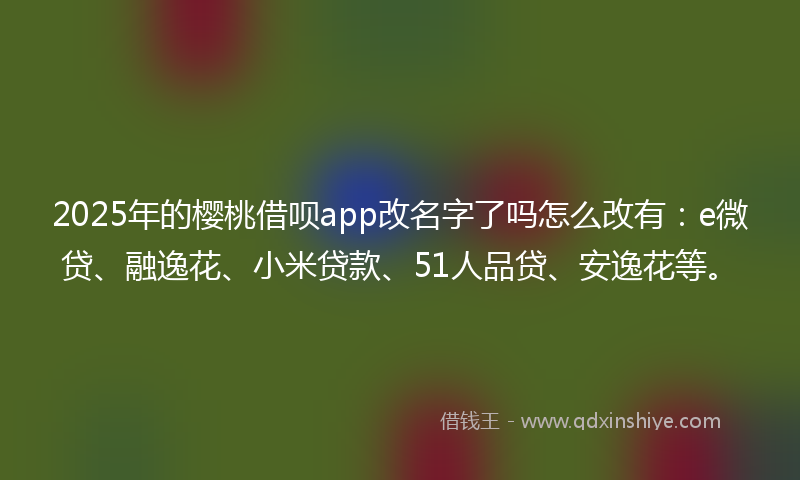 2025年的樱桃借呗app改名字了吗怎么改有：e微贷、融逸花、小米贷款、51人品贷、安逸花等。