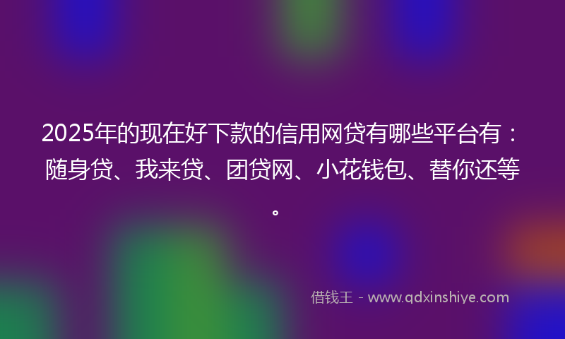 2025年的现在好下款的信用网贷有哪些平台有：随身贷、我来贷、团贷网、小花钱包、替你还等。