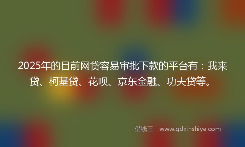 2025年的目前网贷容易审批下款的平台有：我来贷、柯基贷、花呗、京东金融、功夫贷等。