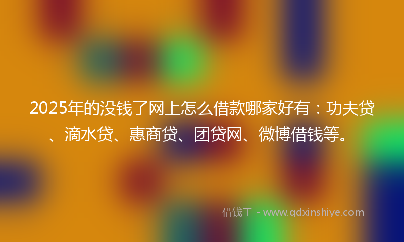 2025年的没钱了网上怎么借款哪家好有：功夫贷、滴水贷、惠商贷、团贷网、微博借钱等。