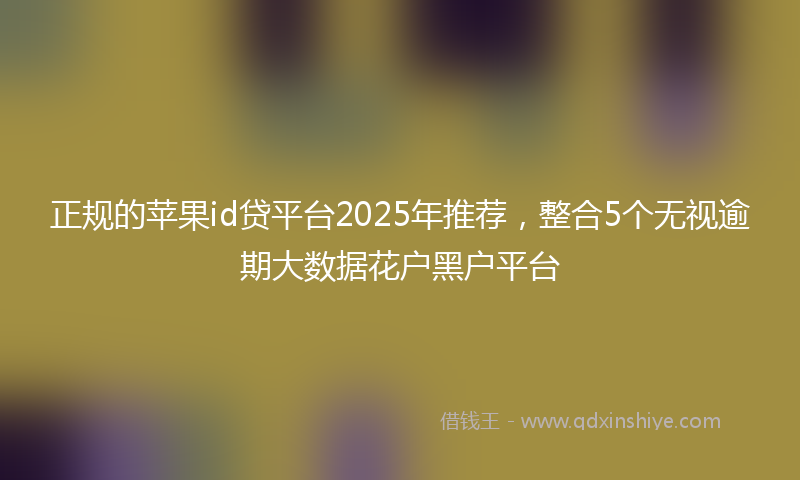正规的苹果id贷平台2025年推荐，整合5个无视逾期大数据花户黑户平台