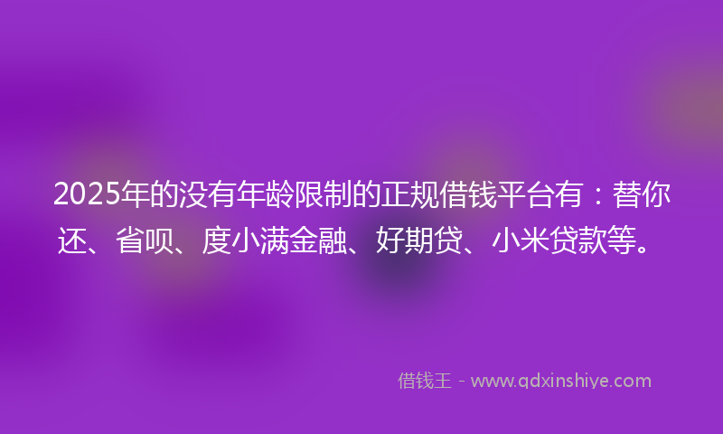 2025年的没有年龄限制的正规借钱平台有：替你还、省呗、度小满金融、好期贷、小米贷款等。