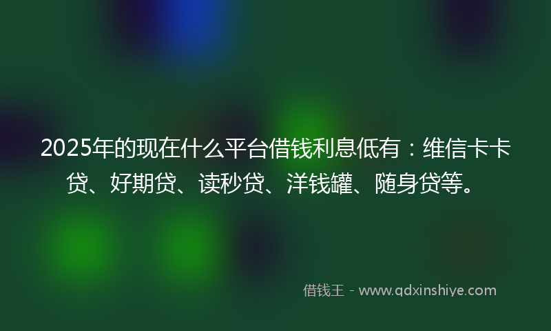 2025年的现在什么平台借钱利息低有：维信卡卡贷、好期贷、读秒贷、洋钱罐、随身贷等。