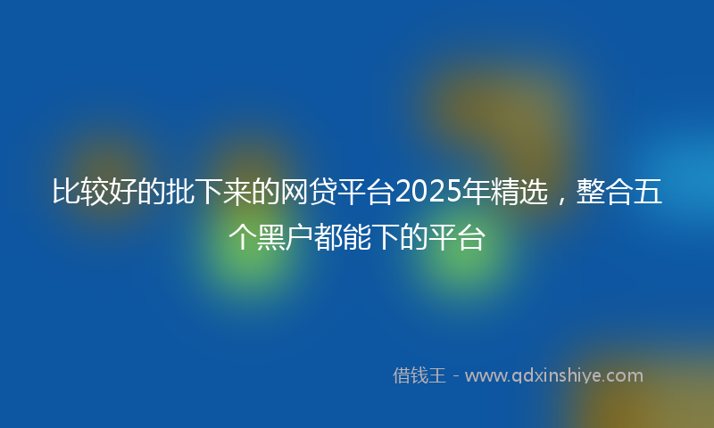 比较好的批下来的网贷平台2025年精选，整合五个黑户都能下的平台