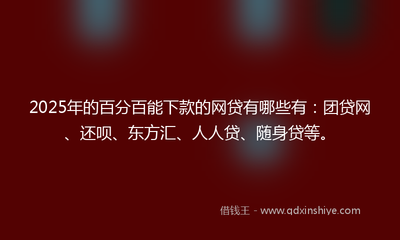 2025年的百分百能下款的网贷有哪些有：团贷网、还呗、东方汇、人人贷、随身贷等。
