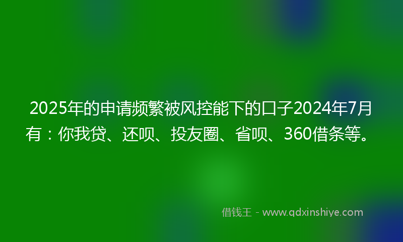 2025年的申请频繁被风控能下的口子2024年7月有：你我贷、还呗、投友圈、省呗、360借条等。