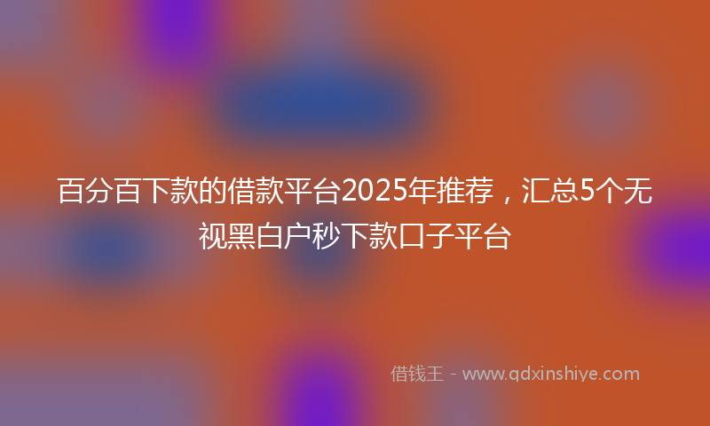 百分百下款的借款平台2025年推荐，汇总5个无视黑白户秒下款口子平台