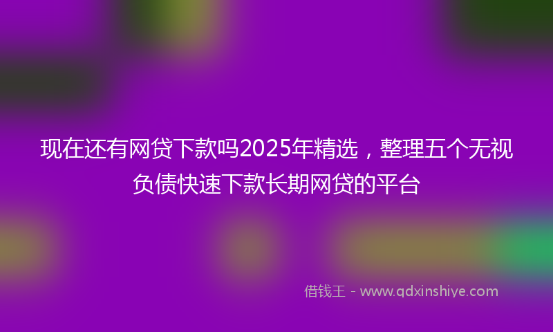 现在还有网贷下款吗2025年精选，整理五个无视负债快速下款长期网贷的平台