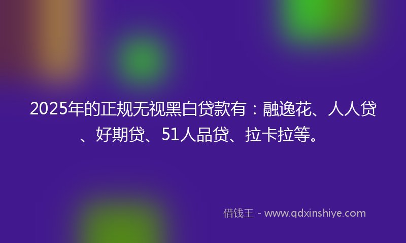2025年的正规无视黑白贷款有：融逸花、人人贷、好期贷、51人品贷、拉卡拉等。