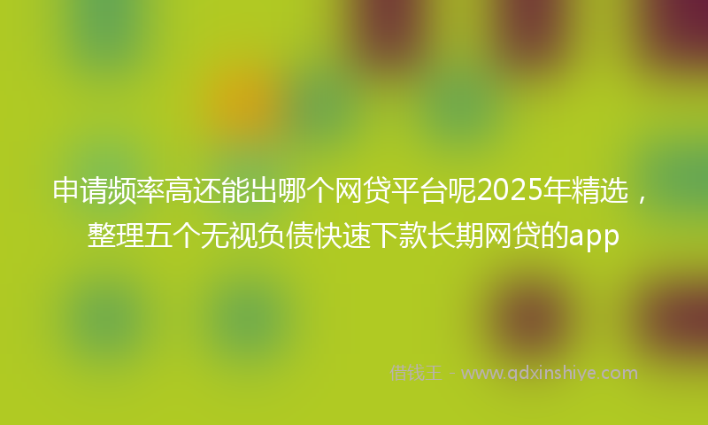 申请频率高还能出哪个网贷平台呢2025年精选，整理五个无视负债快速下款长期网贷的app