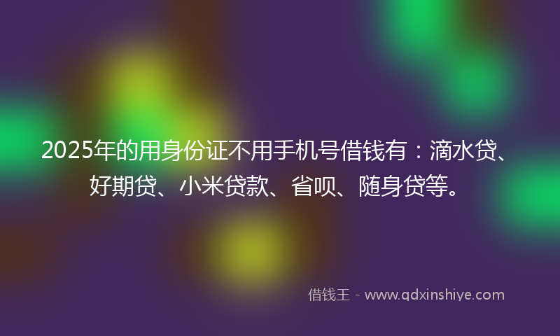 2025年的用身份证不用手机号借钱有:滴水贷、好期贷、小米贷款、省呗、随身贷等。