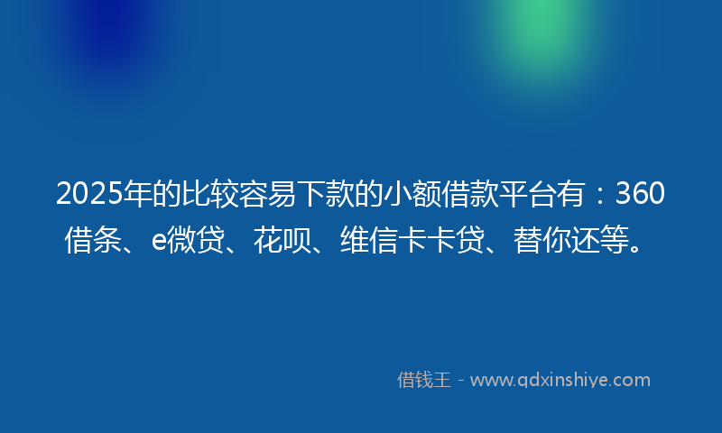 2025年的比较容易下款的小额借款平台有：360借条、e微贷、花呗、维信卡卡贷、替你还等。